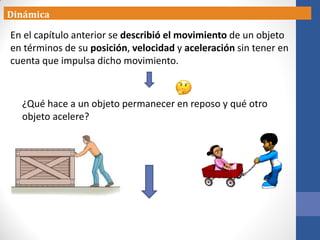 ¿Qué hace a un objeto permanecer en reposo y qué otro
objeto acelere?
Dinámica
En el capítulo anterior se describió el movimiento de un objeto
en términos de su posición, velocidad y aceleración sin tener en
cuenta que impulsa dicho movimiento.
 