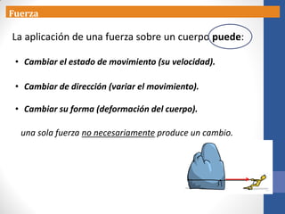 Fuerza
La aplicación de una fuerza sobre un cuerpo puede:
• Cambiar el estado de movimiento (su velocidad).
• Cambiar de dirección (variar el movimiento).
• Cambiar su forma (deformación del cuerpo).
una sola fuerza no necesariamente produce un cambio.
 