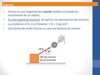 Fuerza
 Fuerza es una magnitud que puede cambiar el estado de
movimiento de un objeto.
 Es una magnitud vectorial. Se aplican las operaciones de vectores.
 La unidad en el SI, es el Newton: 1 N = 1 kg m/s2.
 Una forma de medir fuerzas es con una balanza de resorte.
30o por encima
de la horizontal
 