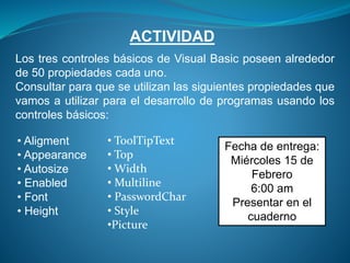 ACTIVIDAD
Los tres controles básicos de Visual Basic poseen alrededor
de 50 propiedades cada uno.
Consultar para que se utilizan las siguientes propiedades que
vamos a utilizar para el desarrollo de programas usando los
controles básicos:
• Aligment
• Appearance
• Autosize
• Enabled
• Font
• Height
• ToolTipText
• Top
• Width
• Multiline
• PasswordChar
• Style
•Picture
Fecha de entrega:
Miércoles 15 de
Febrero
6:00 am
Presentar en el
cuaderno
 