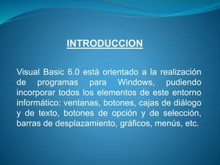 Visual Basic 6.0 está orientado a la realización
de programas para Windows, pudiendo
incorporar todos los elementos de este entorno
informático: ventanas, botones, cajas de diálogo
y de texto, botones de opción y de selección,
barras de desplazamiento, gráficos, menús, etc.
INTRODUCCION
 