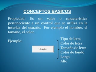 CONCEPTOS BASICOS
Propiedad: Es un valor o característica
perteneciente a un control que se utiliza en la
interfaz del usuario. Por ejemplo el nombre, el
tamaño, el color.
Ejemplo:
Tipo de letra
Color de letra
Tamaño de letra
Color de fondo
Largo
Alto
 