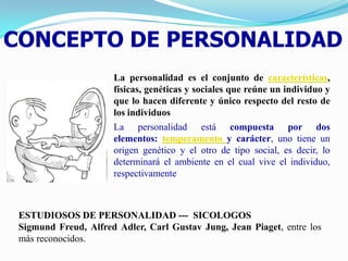 CONCEPTO DE PERSONALIDAD
                      La personalidad es el conjunto de características,
                      físicas, genéticas y sociales que reúne un individuo y
                      que lo hacen diferente y único respecto del resto de
                      los individuos
                      La personalidad está compuesta por dos
                      elementos: temperamento y carácter, uno tiene un
                      origen genético y el otro de tipo social, es decir, lo
                      determinará el ambiente en el cual vive el individuo,
                      respectivamente



 ESTUDIOSOS DE PERSONALIDAD --- SICOLOGOS
 Sigmund Freud, Alfred Adler, Carl Gustav Jung, Jean Piaget, entre los
 más reconocidos.
 