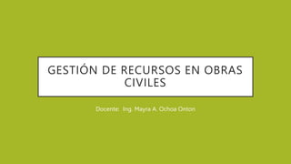GESTIÓN DE RECURSOS EN OBRAS
CIVILES
Docente: Ing. Mayra A. Ochoa Onton
 