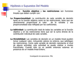 Hipótesis o Supuestos Del Modelo La  función objetivo  y  las restricciones  son funciones lineales que deben cumplir con: La Proporcionalidad:  La contribución de cada variable de decisión tanto en la función objetivo como en las restricciones, tiene que ser  directamente proporcional  al valor  de la variable y esa proporcionalidad esta reflejada por los coeficientes. La Aditividad:  La contribución total de todas las variables en la función objetivo y en las restricciones tiene que ser la suma directa de la contribución individual de cada variable. La Divisibilidad:  Las variables de decisión en un modelo lineal pueden tomar cualquier valor, incluyendo valores no enteros, que satisfagan las restricciones. Como cada variable de decisión representa el nivel de alguna actividad, esta actividad se puede realizar a niveles fraccionales. Cuando ésto no es posible entonces estamos en presencia de un modelo lineal Entero. 