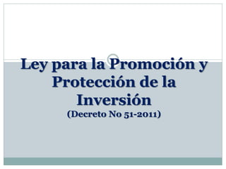 Ley para la Promoción y
Protección de la
Inversión
(Decreto No 51-2011)
 