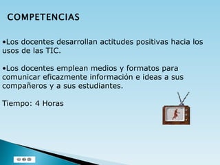 Los docentes desarrollan actitudes positivas hacia los usos de las TIC. Los docentes emplean medios y formatos para comunicar eficazmente información e ideas a sus compañeros y a sus estudiantes. Tiempo: 4 Horas COMPETENCIAS 