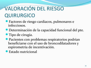 VALORACIÓN DEL RIESGO
QUIRURGICO
Factores de riesgo cardiacos, pulmonares e
infecciosos.
Determinación de la capacidad funcional del pte.
Tipo de cirugía.
Pacientes con problemas respiratorios podrían
beneficiarse con el uso de broncodilatadores y
espirometría de incentivación.
Estado nutricional
20
 