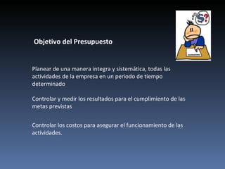 Objetivo del Presupuesto


Planear de una manera integra y sistemática, todas las
actividades de la empresa en un periodo de tiempo
determinado

Controlar y medir los resultados para el cumplimiento de las
metas previstas


Controlar los costos para asegurar el funcionamiento de las
actividades.
 