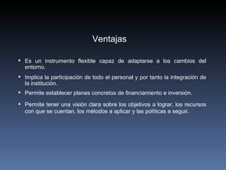 Ventajas

 Es un instrumento flexible capaz de adaptarse a los cambios del
  entorno.
 Implica la participación de todo el personal y por tanto la integración de
  la institución.
 Permite establecer planes concretos de financiamiento e inversión.

 Permite tener una visión clara sobre los objetivos a lograr, los recursos
  con que se cuentan, los métodos a aplicar y las políticas a seguir.
 