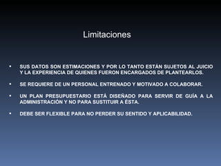 Limitaciones


   SUS DATOS SON ESTIMACIONES Y POR LO TANTO ESTÁN SUJETOS AL JUICIO
    Y LA EXPERIENCIA DE QUIENES FUERON ENCARGADOS DE PLANTEARLOS.

   SE REQUIERE DE UN PERSONAL ENTRENADO Y MOTIVADO A COLABORAR.

   UN PLAN PRESUPUESTARIO ESTÁ DISEÑADO PARA SERVIR DE GUÍA A LA
    ADMINISTRACIÓN Y NO PARA SUSTITUIR A ÉSTA.

   DEBE SER FLEXIBLE PARA NO PERDER SU SENTIDO Y APLICABILIDAD.
 