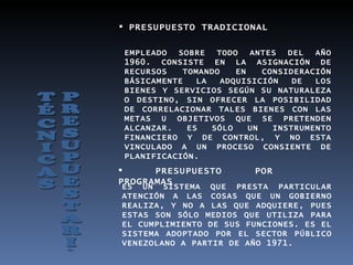  PRESUPUESTO TRADICIONAL

 EMPLEADO  SOBRE    TODO   ANTES   DEL  AÑO
 1960. CONSISTE EN LA ASIGNACIÓN DE
 RECURSOS    TOMANDO    EN    CONSIDERACIÓN
 BÁSICAMENTE    LA   ADQUISICIÓN    DE  LOS
 BIENES Y SERVICIOS SEGÚN SU NATURALEZA
 O DESTINO, SIN OFRECER LA POSIBILIDAD
 DE CORRELACIONAR TALES BIENES CON LAS
 METAS U OBJETIVOS QUE SE PRETENDEN
 ALCANZAR.    ES   SÓLO    UN   INSTRUMENTO
 FINANCIERO Y DE CONTROL, Y NO ESTA
 VINCULADO A UN PROCESO CONSIENTE DE
 PLANIFICACIÓN.
     PRESUPUESTO          POR
PROGRAMAS
ES UN SISTEMA QUE PRESTA PARTICULAR
ATENCIÓN A LAS COSAS QUE UN GOBIERNO
REALIZA, Y NO A LAS QUE ADQUIERE, PUES
ESTAS SON SÓLO MEDIOS QUE UTILIZA PARA
EL CUMPLIMIENTO DE SUS FUNCIONES. ES EL
SISTEMA ADOPTADO POR EL SECTOR PÚBLICO
VENEZOLANO A PARTIR DE AÑO 1971.
 