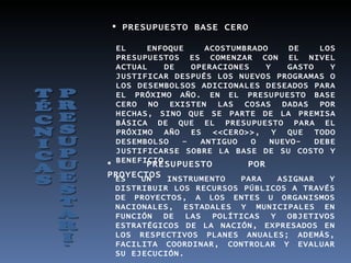  PRESUPUESTO BASE CERO

  EL    ENFOQUE     ACOSTUMBRADO     DE    LOS
  PRESUPUESTOS ES COMENZAR CON EL NIVEL
  ACTUAL   DE    OPERACIONES    Y   GASTO    Y
  JUSTIFICAR DESPUÉS LOS NUEVOS PROGRAMAS O
  LOS DESEMBOLSOS ADICIONALES DESEADOS PARA
  EL PRÓXIMO AÑO. EN EL PRESUPUESTO BASE
  CERO NO EXISTEN LAS COSAS DADAS POR
  HECHAS, SINO QUE SE PARTE DE LA PREMISA
  BÁSICA DE QUE EL PRESUPUESTO PARA EL
  PRÓXIMO AÑO ES <<CERO>>, Y QUE TODO
  DESEMBOLSO   –   ANTIGUO   O   NUEVO-   DEBE
  JUSTIFICARSE SOBRE LA BASE DE SU COSTO Y
 BENEFICIO.
        PRESUPUESTO         POR
PROYECTOS INSTRUMENTO
 ES   UN                PARA   ASIGNAR   Y
 DISTRIBUIR LOS RECURSOS PÚBLICOS A TRAVÉS
 DE PROYECTOS, A LOS ENTES U ORGANISMOS
 NACIONALES, ESTADALES Y MUNICIPALES EN
 FUNCIÓN DE LAS POLÍTICAS Y OBJETIVOS
 ESTRATÉGICOS DE LA NACIÓN, EXPRESADOS EN
 LOS RESPECTIVOS PLANES ANUALES; ADEMÁS,
 FACILITA COORDINAR, CONTROLAR Y EVALUAR
 SU EJECUCIÓN.
 