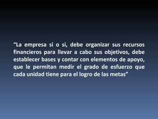 “La empresa si o si, debe organizar sus recursos
financieros para llevar a cabo sus objetivos, debe
establecer bases y contar con elementos de apoyo,
que le permitan medir el grado de esfuerzo que
cada unidad tiene para el logro de las metas”
 