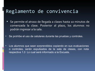 Reglamento de convivencia
     Se permite el atraso de llegada a clases hasta 10 minutos de
      comenzada la clase. Posterior al plazo, los alumnos no
      podrán ingresar a la sala.

•    Se prohíbe el uso de celulares durante las pruebas y controles.


•    Los alumnos que sean sorprendidos copiando en sus evaluaciones
     o controles, serán expulsados de la sala de clases, con nota
     respectiva 1.0 Lo cual será informado a la Escuela.
 