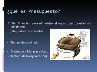 ¿Qué es Presupuesto?

 Plan financiero para administrar el ingreso, gasto y el ahorro
    del dinero.
  (integrado y coordinado)


• Tiempo determinado

• Orientado a Metas previstas
 (objetivos de la organización)
 