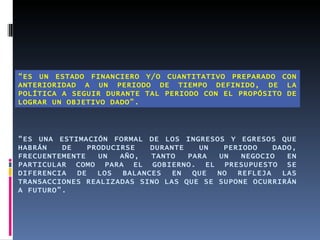 “ES UN ESTADO FINANCIERO Y/O CUANTITATIVO PREPARADO CON
ANTERIORIDAD A UN PERIODO DE TIEMPO DEFINIDO, DE LA
POLÍTICA A SEGUIR DURANTE TAL PERIODO CON EL PROPÓSITO DE
LOGRAR UN OBJETIVO DADO”.




“ES UNA ESTIMACIÓN FORMAL DE LOS INGRESOS Y EGRESOS QUE
HABRÁN   DE    PRODUCIRSE    DURANTE   UN  PERIODO    DADO,
FRECUENTEMENTE   UN   AÑO,   TANTO   PARA UN   NEGOCIO   EN
PARTICULAR COMO PARA EL GOBIERNO. EL PRESUPUESTO SE
DIFERENCIA  DE   LOS   BALANCES  EN   QUE NO  REFLEJA   LAS
TRANSACCIONES REALIZADAS SINO LAS QUE SE SUPONE OCURRIRÁN
A FUTURO”.
 