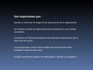 Son importantes por:
Ayudan a minimizar el riesgo en las operaciones de la organización

Se mantiene el plan de operaciones de la empresa en unos límites
razonables.

Cuantifican en términos financieros los diversos componentes de su
plan total de acción.

Los presupuestos sirven como medios de comunicación entre
unidades a determinado nivel

Posibles problemas pueden ser detectados a tiempo y corregidos!!
 
