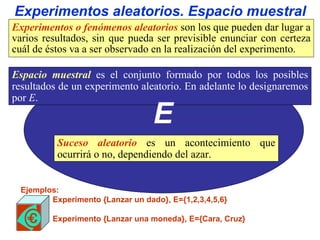 E Experimentos aleatorios. Espacio muestral Ejemplos: Experimento {Lanzar un dado}, E={1,2,3,4,5,6} Experimento {Lanzar una moneda}, E={Cara, Cruz} Suceso aleatorio  es un acontecimiento que ocurrirá o no, dependiendo del azar. Experimentos o fenómenos aleatorios  son los que pueden dar lugar a varios resultados, sin que pueda ser previsible enunciar con certeza cuál de éstos va a ser observado en la realización del experimento. Espacio muestral   es el conjunto formado por todos los posibles resultados de un experimento aleatorio. En adelante lo designaremos por  E . 