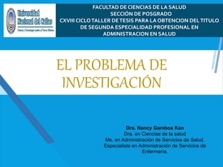 EL PROBLEMA DE
INVESTIGACIÓN
Dra. Nancy Gamboa Kan
Dra. en Ciencias de la salud
Ms. en Administración de Servicios de Salud.
Especialista en Administración de Servicios de
Enfermería.
FACULTAD DE CIENCIAS DE LA SALUD
SECCIÓN DE POSGRADO
CXVIII CICLOTALLER DETESIS PARA LA OBTENCION DELTITULO
DE SEGUNDA ESPECIALIDAD PROFESIONAL EN
ADMINISTRACION EN SALUD
 