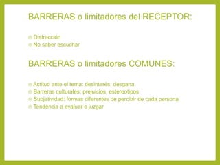 BARRERAS o limitadores del RECEPTOR:
 Distracción
 No saber escuchar
BARRERAS o limitadores COMUNES:
 Actitud ante el tema: desinterés, desgana
 Barreras culturales: prejuicios, estereotipos
 Subjetividad: formas diferentes de percibir de cada persona
 Tendencia a evaluar o juzgar
 