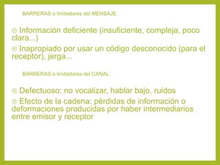 BARRERAS o limitadores del MENSAJE:
 Información deficiente (insuficiente, compleja, poco
clara...)
 Inapropiado por usar un código desconocido (para el
receptor), jerga...
BARRERAS o limitadores del CANAL:
 Defectuoso: no vocalizar, hablar bajo, ruidos
 Efecto de la cadena: pérdidas de información o
deformaciones producidas por haber intermediarios
entre emisor y receptor
 