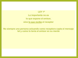LEY 1ª
Lo importante no es
lo que expone el emisor,
sino lo que recibe el receptor
No siempre una persona actuando como receptora capta el mensaje
tal y como lo tenía el emisor en su mente
 