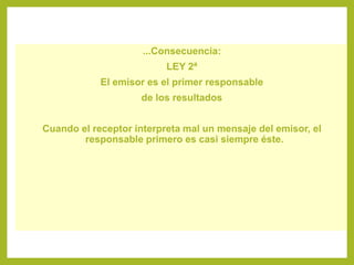 ...Consecuencia:
LEY 2ª
El emisor es el primer responsable
de los resultados
Cuando el receptor interpreta mal un mensaje del emisor, el
responsable primero es casi siempre éste.
 