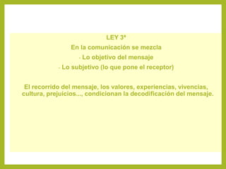 LEY 3ª
En la comunicación se mezcla
- Lo objetivo del mensaje
- Lo subjetivo (lo que pone el receptor)
El recorrido del mensaje, los valores, experiencias, vivencias,
cultura, prejuicios..., condicionan la decodificación del mensaje.
 