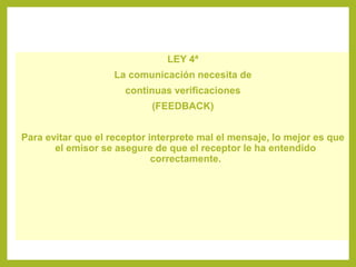 LEY 4ª
La comunicación necesita de
continuas verificaciones
(FEEDBACK)
Para evitar que el receptor interprete mal el mensaje, lo mejor es que
el emisor se asegure de que el receptor le ha entendido
correctamente.
 
