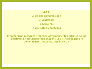 LEY 5ª
El emisor comunica con
 La palabra
 El cuerpo
 Sus actos y actitudes
Al comunicar intervienen muchos otros elementos además de las
palabras. En algunas situaciones incluso tiene más peso la
comunicación no verbal que la verbal.
 