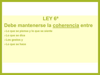 LEY 6ª
Debe mantenerse la coherencia entre
Lo que se piensa y lo que se siente
Lo que se dice
Los gestos y
Lo que se hace
 