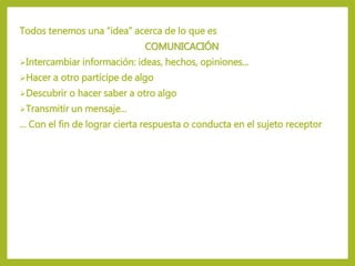 Todos tenemos una “idea” acerca de lo que es
COMUNICACIÓN
Intercambiar información: ideas, hechos, opiniones...
Hacer a otro partícipe de algo
Descubrir o hacer saber a otro algo
Transmitir un mensaje...
... Con el fin de lograr cierta respuesta o conducta en el sujeto receptor
 