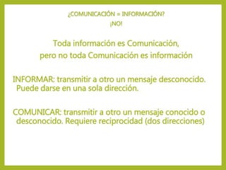 ¿COMUNICACIÓN = INFORMACIÓN?
¡NO!
Toda información es Comunicación,
pero no toda Comunicación es información
INFORMAR: transmitir a otro un mensaje desconocido.
Puede darse en una sola dirección.
COMUNICAR: transmitir a otro un mensaje conocido o
desconocido. Requiere reciprocidad (dos direcciones)
 