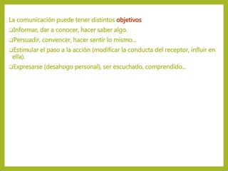 La comunicación puede tener distintos objetivos
Informar, dar a conocer, hacer saber algo.
Persuadir, convencer, hacer sentir lo mismo...
Estimular el paso a la acción (modificar la conducta del receptor, influir en
ella).
Expresarse (desahogo personal), ser escuchado, comprendido...
 