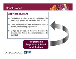 Conclusiones

 Actividad Humana
 ► Es el elemento principal del proceso laboral, sin
   ella no hay generación de bienes o servicios

 ► Cada trabajador requiere de esfuerzo físico y
   mental, habilidades y capacidades

 ► El tipo de proceso, el desarrollo técnico y la
   organización definen las características de la
   actividad


                         Programa de
                       Seguridad y Salud
                         en el Trabajo
 