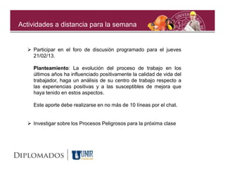 Actividades a distancia para la semana


   Participar en el foro de discusión programado para el jueves
    21/02/13.

    Planteamiento: La evolución del proceso de trabajo en los
    últimos años ha influenciado positivamente la calidad de vida del
    trabajador, haga un análisis de su centro de trabajo respecto a
    las experiencias positivas y a las susceptibles de mejora que
    haya tenido en estos aspectos.

    Este aporte debe realizarse en no más de 10 líneas por el chat.


   Investigar sobre los Procesos Peligrosos para la próxima clase
 