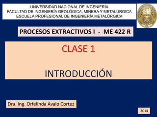 CLASE 1
INTRODUCCIÓN
UNIVERSIDAD NACIONAL DE INGENIERÍA
FACULTAD DE INGENIERÍA GEOLÓGICA, MINERA Y METALÚRGICA
ESCUELA PROFESIONAL DE INGENIERÍA METALÚRGICA
Dra. Ing. Orfelinda Avalo Cortez
2014
PROCESOS EXTRACTIVOS I - ME 422 R
 