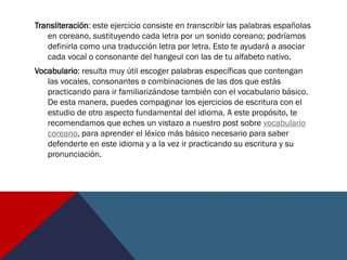 Transliteración: este ejercicio consiste en transcribir las palabras españolas
en coreano, sustituyendo cada letra por un sonido coreano; podríamos
definirla como una traducción letra por letra. Esto te ayudará a asociar
cada vocal o consonante del hangeul con las de tu alfabeto nativo.
Vocabulario: resulta muy útil escoger palabras específicas que contengan
las vocales, consonantes o combinaciones de las dos que estás
practicando para ir familiarizándose también con el vocabulario básico.
De esta manera, puedes compaginar los ejercicios de escritura con el
estudio de otro aspecto fundamental del idioma. A este propósito, te
recomendamos que eches un vistazo a nuestro post sobre vocabulario
coreano, para aprender el léxico más básico necesario para saber
defenderte en este idioma y a la vez ir practicando su escritura y su
pronunciación.
 