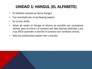 UNIDAD 1: HANGUL (EL ALFABETO)
• El alfabeto coreano se llama Hangul.
• Fue inventado por el rey Sejong (seyòn)
• En el año 1443.
• Antes de existir el Hangul el idioma se escribía con caracteres
chinos, pero el chino y el coreano son dos idiomas distintos y era
muy difícil aprender a escribir el coreano con símbolos chinos.
• Solo los aristócratas podían leer y escribir.
 