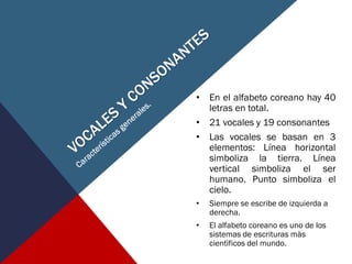 • En el alfabeto coreano hay 40
letras en total.
• 21 vocales y 19 consonantes
• Las vocales se basan en 3
elementos: Línea horizontal
simboliza la tierra. Línea
vertical simboliza el ser
humano. Punto simboliza el
cielo.
• Siempre se escribe de izquierda a
derecha.
• El alfabeto coreano es uno de los
sistemas de escrituras màs
cientìficos del mundo.
 