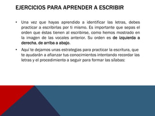 EJERCICIOS PARA APRENDER A ESCRIBIR
• Una vez que hayas aprendido a identificar las letras, debes
practicar a escribirlas por ti mismo. Es importante que sepas el
orden que éstas tienen al escribirse, como hemos mostrado en
la imagen de las vocales anterior. Su orden es de izquierda a
derecha, de arriba a abajo.
• Aquí te dejamos unas estrategias para practicar la escritura, que
te ayudarán a afianzar tus conocimientos intentando recordar las
letras y el procedimiento a seguir para formar las sílabas:
 