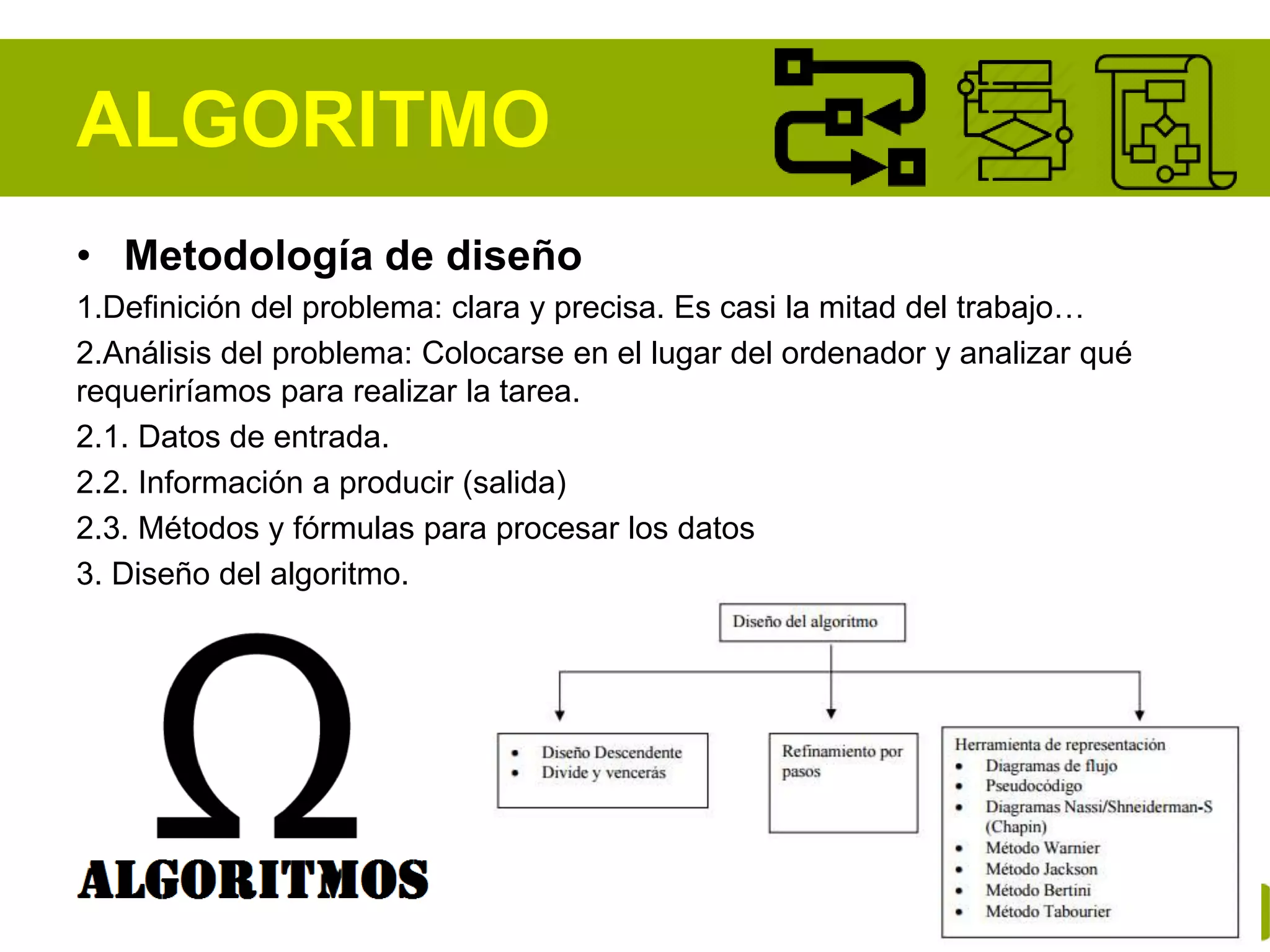 ALGORITMO
• Metodología de diseño
1.Definición del problema: clara y precisa. Es casi la mitad del trabajo…
2.Análisis del problema: Colocarse en el lugar del ordenador y analizar qué
requeriríamos para realizar la tarea.
2.1. Datos de entrada.
2.2. Información a producir (salida)
2.3. Métodos y fórmulas para procesar los datos
3. Diseño del algoritmo.
 