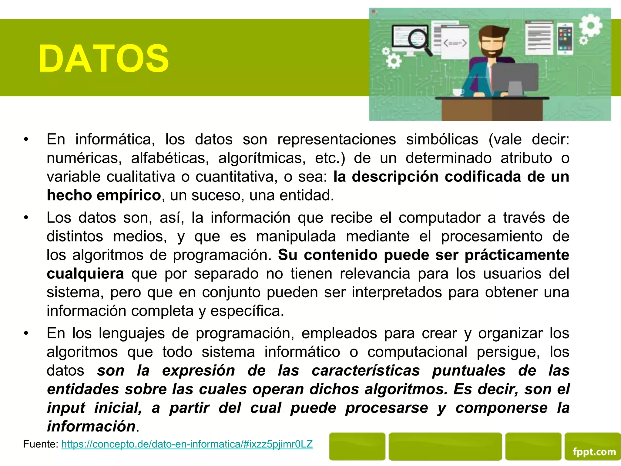 DATOS
• En informática, los datos son representaciones simbólicas (vale decir:
numéricas, alfabéticas, algorítmicas, etc.) de un determinado atributo o
variable cualitativa o cuantitativa, o sea: la descripción codificada de un
hecho empírico, un suceso, una entidad.
• Los datos son, así, la información que recibe el computador a través de
distintos medios, y que es manipulada mediante el procesamiento de
los algoritmos de programación. Su contenido puede ser prácticamente
cualquiera que por separado no tienen relevancia para los usuarios del
sistema, pero que en conjunto pueden ser interpretados para obtener una
información completa y específica.
• En los lenguajes de programación, empleados para crear y organizar los
algoritmos que todo sistema informático o computacional persigue, los
datos son la expresión de las características puntuales de las
entidades sobre las cuales operan dichos algoritmos. Es decir, son el
input inicial, a partir del cual puede procesarse y componerse la
información.
Fuente: https://concepto.de/dato-en-informatica/#ixzz5pjimr0LZ
 