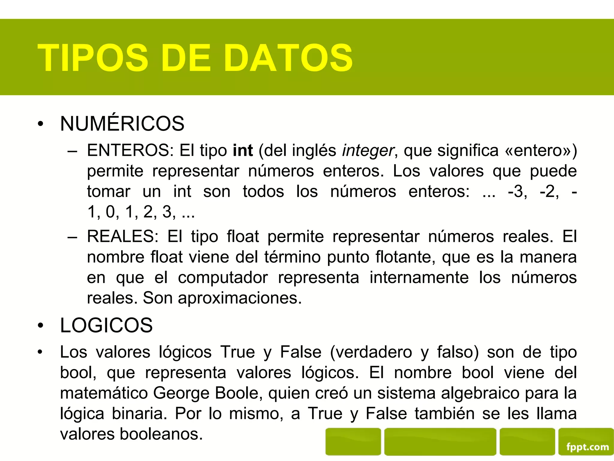 TIPOS DE DATOS
• NUMÉRICOS
– ENTEROS: El tipo int (del inglés integer, que significa «entero»)
permite representar números enteros. Los valores que puede
tomar un int son todos los números enteros: ... -3, -2, -
1, 0, 1, 2, 3, ...
– REALES: El tipo float permite representar números reales. El
nombre float viene del término punto flotante, que es la manera
en que el computador representa internamente los números
reales. Son aproximaciones.
• LOGICOS
• Los valores lógicos True y False (verdadero y falso) son de tipo
bool, que representa valores lógicos. El nombre bool viene del
matemático George Boole, quien creó un sistema algebraico para la
lógica binaria. Por lo mismo, a True y False también se les llama
valores booleanos.
 