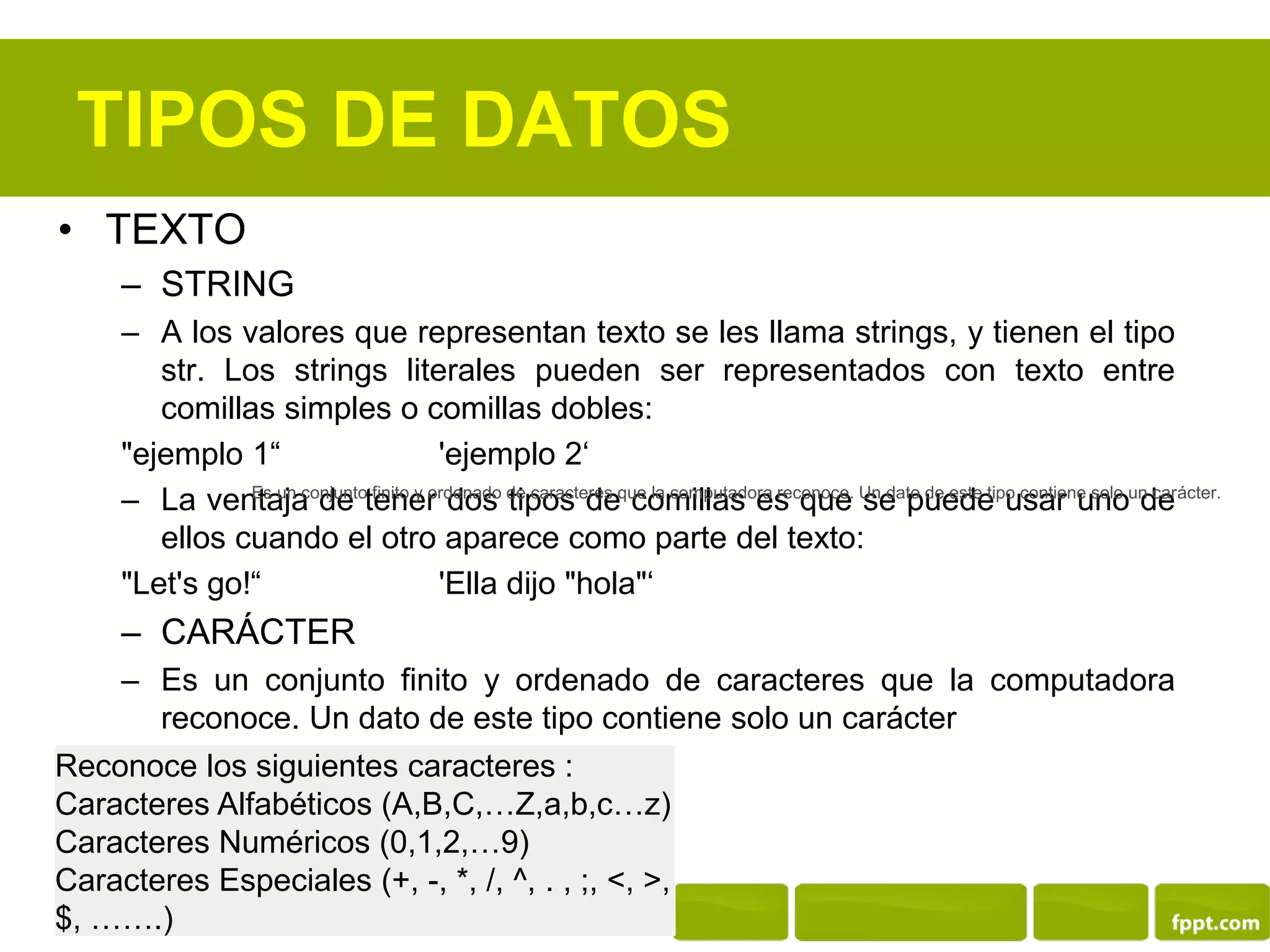 TIPOS DE DATOS
• TEXTO
– STRING
– A los valores que representan texto se les llama strings, y tienen el tipo
str. Los strings literales pueden ser representados con texto entre
comillas simples o comillas dobles:
"ejemplo 1“ 'ejemplo 2‘
– La ventaja de tener dos tipos de comillas es que se puede usar uno de
ellos cuando el otro aparece como parte del texto:
"Let's go!“ 'Ella dijo "hola"‘
– CARÁCTER
– Es un conjunto finito y ordenado de caracteres que la computadora
reconoce. Un dato de este tipo contiene solo un carácter
Reconoce los siguientes caracteres :
Caracteres Alfabéticos (A,B,C,…Z,a,b,c…z)
Caracteres Numéricos (0,1,2,…9)
Caracteres Especiales (+, -, *, /, ^, . , ;, <, >,
$, …….)
Es un conjunto finito y ordenado de caracteres que la computadora reconoce. Un dato de este tipo contiene solo un carácter.
 