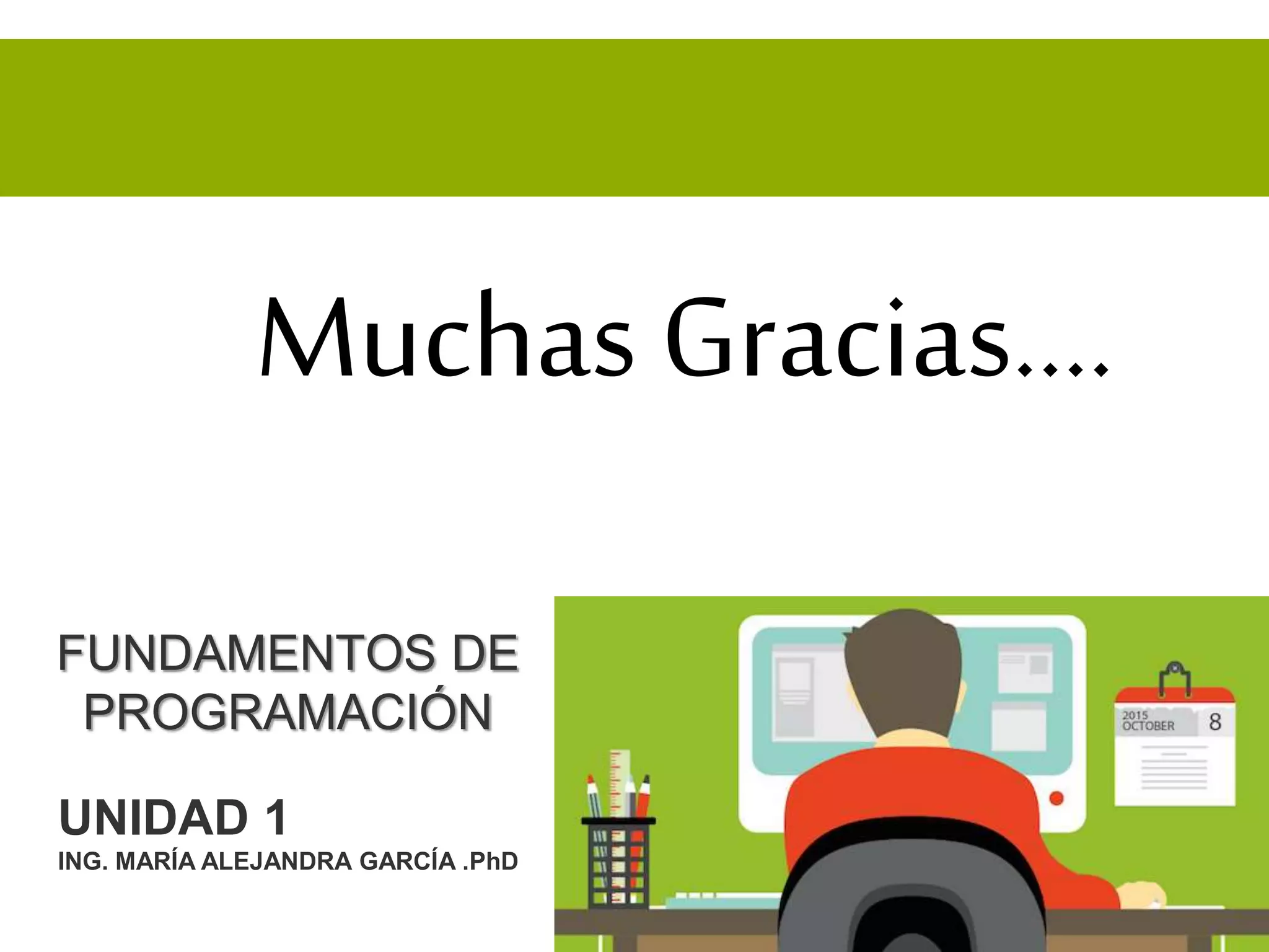 FUNDAMENTOS DE
PROGRAMACIÓN
UNIDAD 1
ING. MARÍA ALEJANDRA GARCÍA .PhD
Muchas Gracias….
 