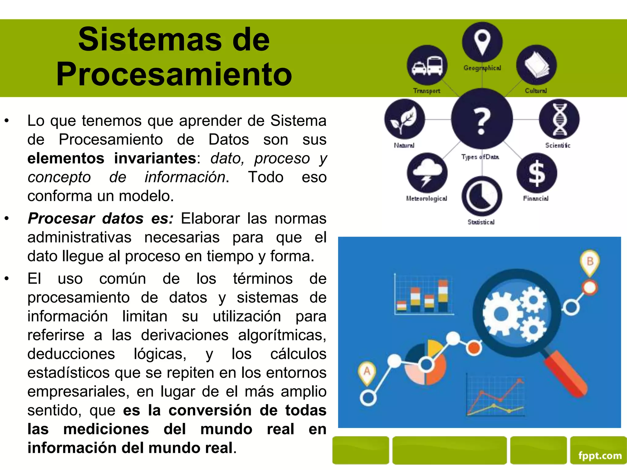 Sistemas de
Procesamiento
• Lo que tenemos que aprender de Sistema
de Procesamiento de Datos son sus
elementos invariantes: dato, proceso y
concepto de información. Todo eso
conforma un modelo.
• Procesar datos es: Elaborar las normas
administrativas necesarias para que el
dato llegue al proceso en tiempo y forma.
• El uso común de los términos de
procesamiento de datos y sistemas de
información limitan su utilización para
referirse a las derivaciones algorítmicas,
deducciones lógicas, y los cálculos
estadísticos que se repiten en los entornos
empresariales, en lugar de el más amplio
sentido, que es la conversión de todas
las mediciones del mundo real en
información del mundo real.
 