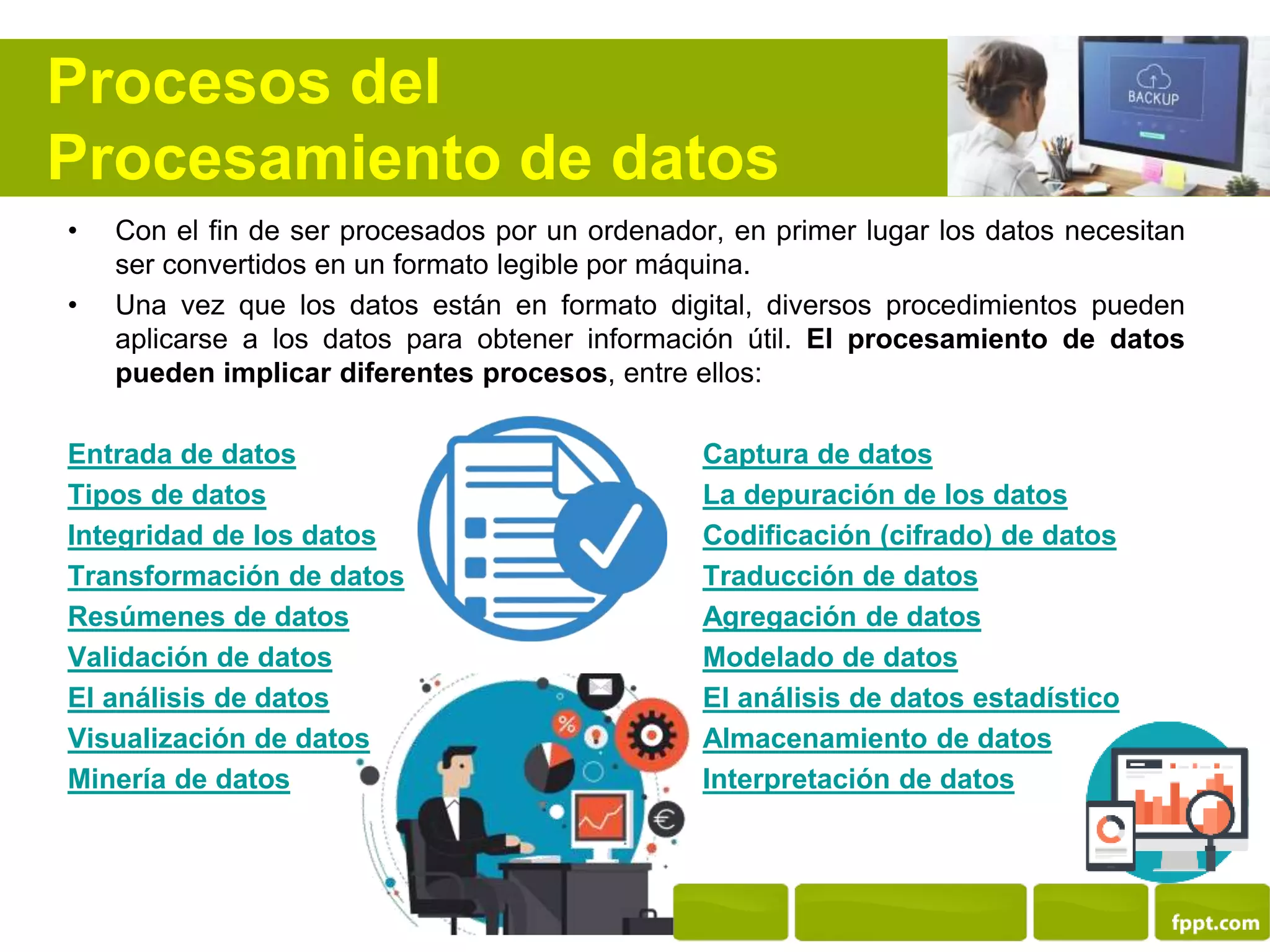 Procesos del
Procesamiento de datos
• Con el fin de ser procesados por un ordenador, en primer lugar los datos necesitan
ser convertidos en un formato legible por máquina.
• Una vez que los datos están en formato digital, diversos procedimientos pueden
aplicarse a los datos para obtener información útil. El procesamiento de datos
pueden implicar diferentes procesos, entre ellos:
Entrada de datos Captura de datos
Tipos de datos La depuración de los datos
Integridad de los datos Codificación (cifrado) de datos
Transformación de datos Traducción de datos
Resúmenes de datos Agregación de datos
Validación de datos Modelado de datos
El análisis de datos El análisis de datos estadístico
Visualización de datos Almacenamiento de datos
Minería de datos Interpretación de datos
 