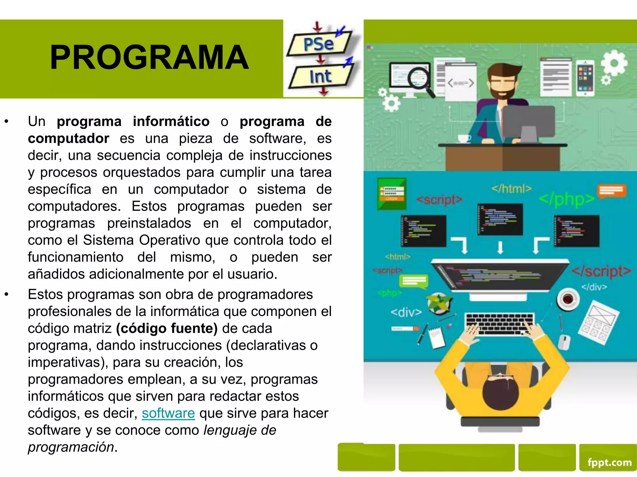 PROGRAMA
• Un programa informático o programa de
computador es una pieza de software, es
decir, una secuencia compleja de instrucciones
y procesos orquestados para cumplir una tarea
específica en un computador o sistema de
computadores. Estos programas pueden ser
programas preinstalados en el computador,
como el Sistema Operativo que controla todo el
funcionamiento del mismo, o pueden ser
añadidos adicionalmente por el usuario.
• Estos programas son obra de programadores
profesionales de la informática que componen el
código matriz (código fuente) de cada
programa, dando instrucciones (declarativas o
imperativas), para su creación, los
programadores emplean, a su vez, programas
informáticos que sirven para redactar estos
códigos, es decir, software que sirve para hacer
software y se conoce como lenguaje de
programación.
 